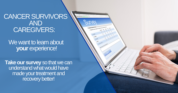 Image of hands filling out a survey on laptop computer. Text reads Cancer survivors and caregivers: We want to learn about your experience! Take our survey so that we can understand what woud have made your treatment and recovery better